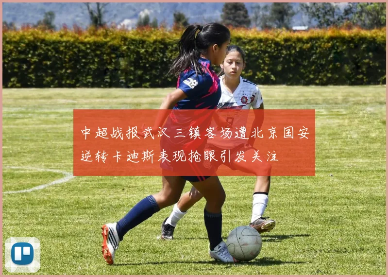 中超战报武汉三镇客场遭北京国安逆转卡迪斯表现抢眼引发关注