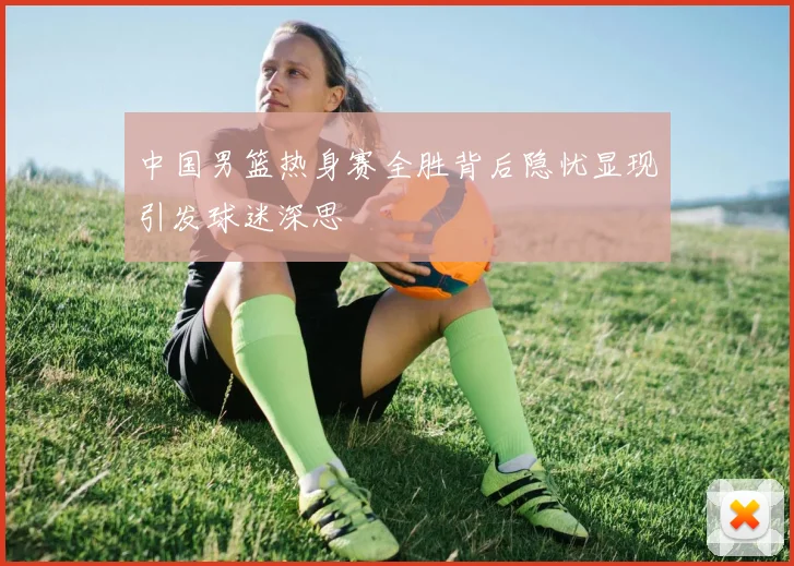 中国男篮热身赛全胜背后隐忧显现引发球迷深思
