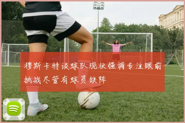 穆斯卡特谈球队现状强调专注眼前挑战尽管有球员缺阵