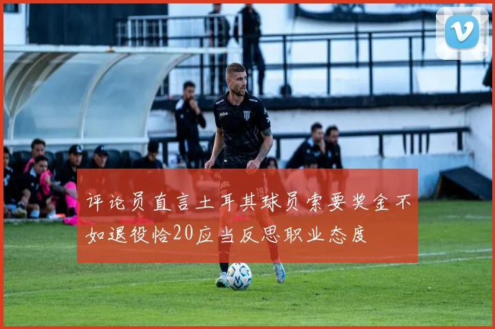 评论员直言土耳其球员索要奖金不如退役恰20应当反思职业态度