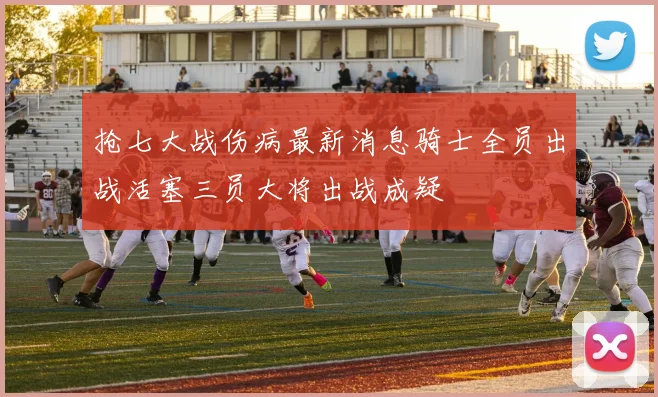 抢七大战伤病最新消息骑士全员出战活塞三员大将出战成疑