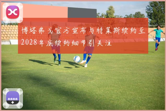 博塔弗戈官方宣布与特莱斯续约至2028年底续约细节引关注