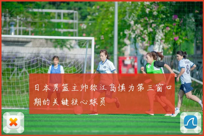 日本男篮主帅称江岛慎为第三窗口期的关键核心球员