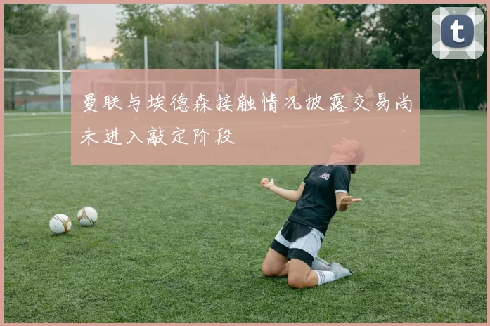 曼联与埃德森接触情况披露交易尚未进入敲定阶段