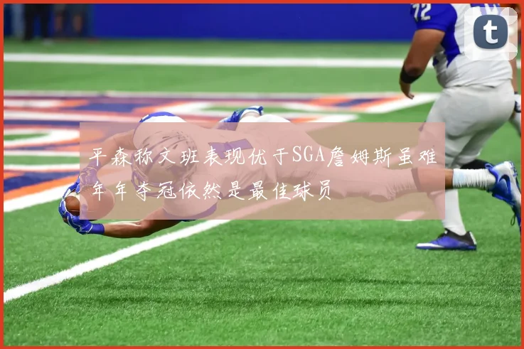 平森称文班表现优于SGA詹姆斯虽难年年夺冠依然是最佳球员