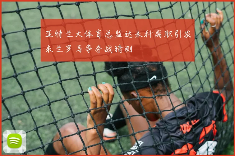 亚特兰大体育总监达米科离职引发米兰罗马争夺战猜测