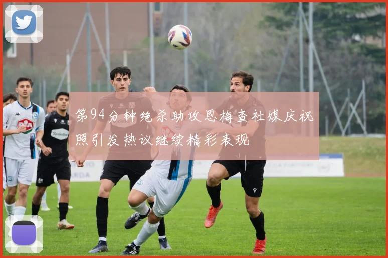 第94分钟绝杀助攻恩梅查社媒庆祝照引发热议继续精彩表现