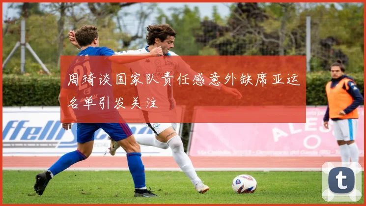 周琦谈国家队责任感意外缺席亚运名单引发关注