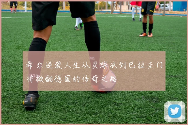 希尔逆袭人生从卖球衣到巴拉圭门将掀翻德国的传奇之路