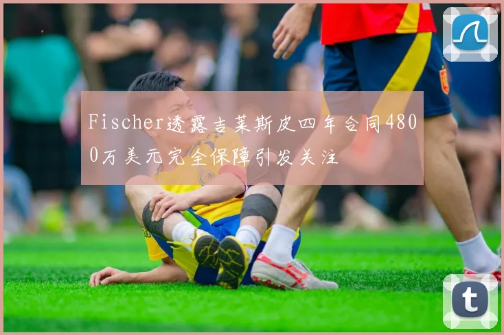 Fischer透露吉莱斯皮四年合同4800万美元完全保障引发关注