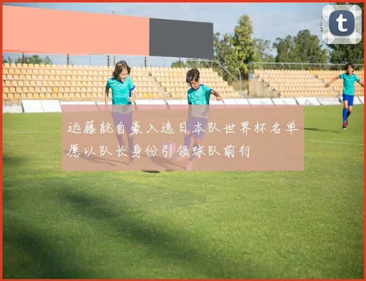 远藤航自豪入选日本队世界杯名单愿以队长身份引领球队前行