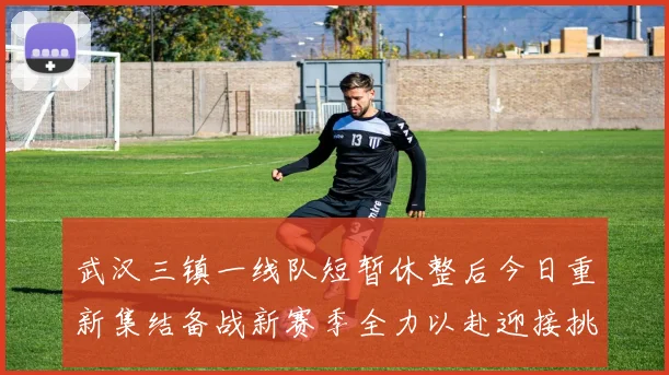 武汉三镇一线队短暂休整后今日重新集结备战新赛季全力以赴迎接挑战