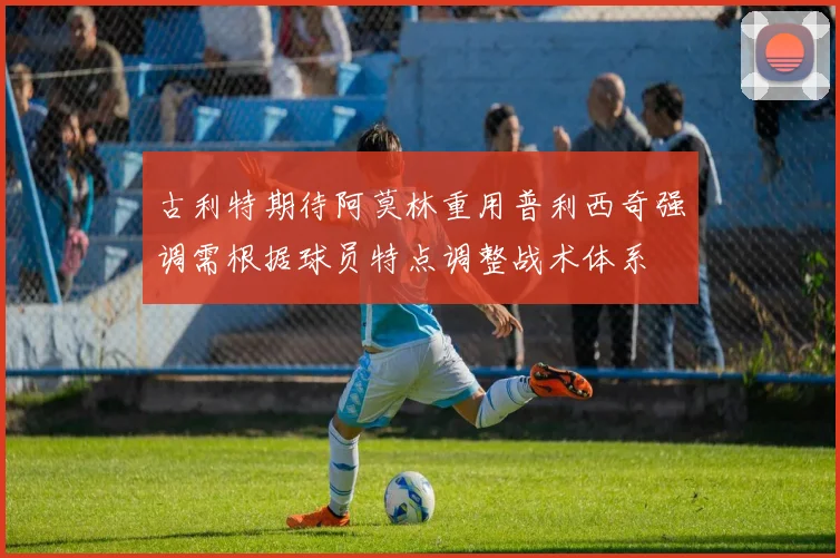 古利特期待阿莫林重用普利西奇强调需根据球员特点调整战术体系