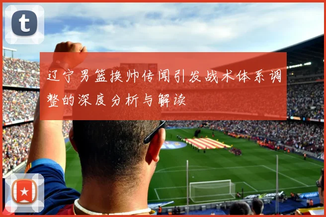 辽宁男篮换帅传闻引发战术体系调整的深度分析与解读