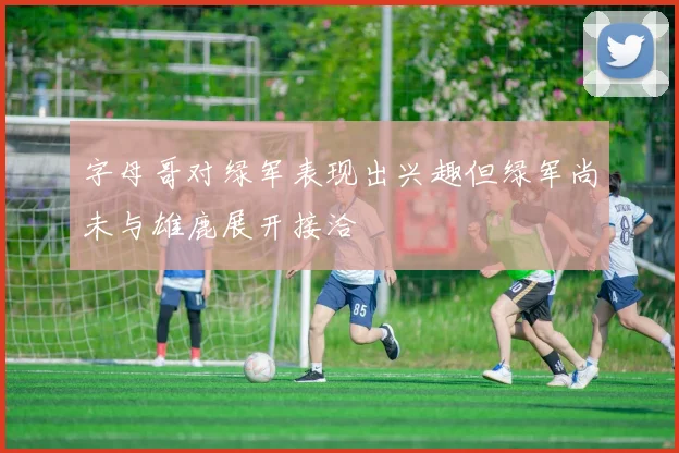 字母哥对绿军表现出兴趣但绿军尚未与雄鹿展开接洽