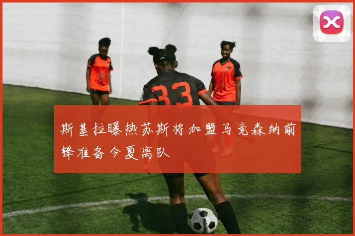 斯基拉曝热苏斯将加盟马竞森纳前锋准备今夏离队