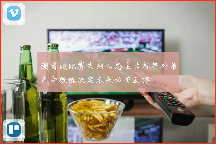 谢晋谈比赛失利心态主力与替补角色由教练决定未来必将反弹