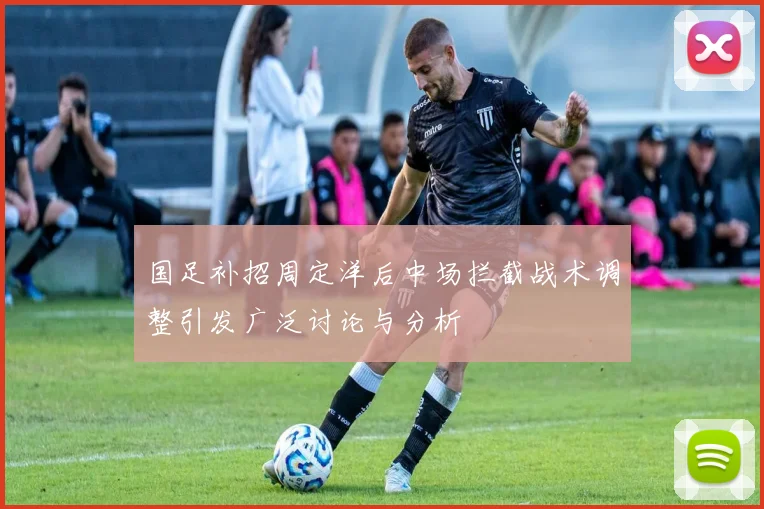 国足补招周定洋后中场拦截战术调整引发广泛讨论与分析