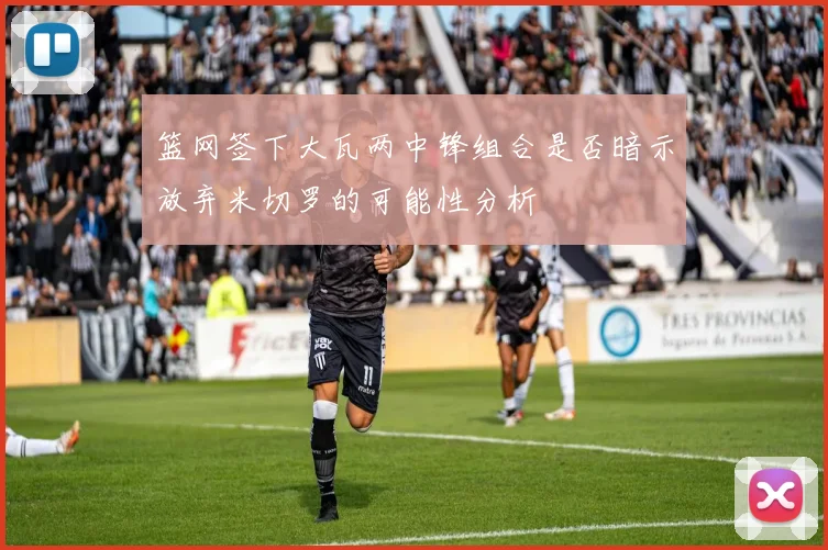 篮网签下大瓦两中锋组合是否暗示放弃米切罗的可能性分析