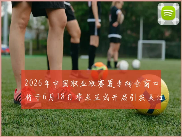 2026年中国职业联赛夏季转会窗口将于6月18日零点正式开启引发关注