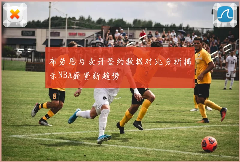 布劳恩与麦丹签约数据对比分析揭示NBA薪资新趋势