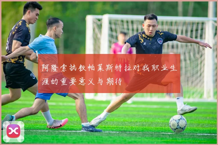 阿隆索执教帕莱斯特拉对我职业生涯的重要意义与期待