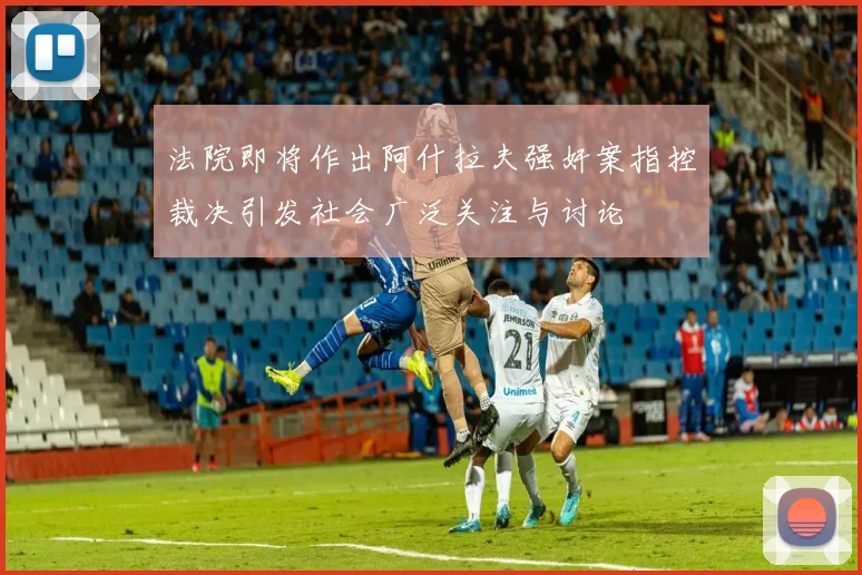 法院即将作出阿什拉夫强奸案指控裁决引发社会广泛关注与讨论