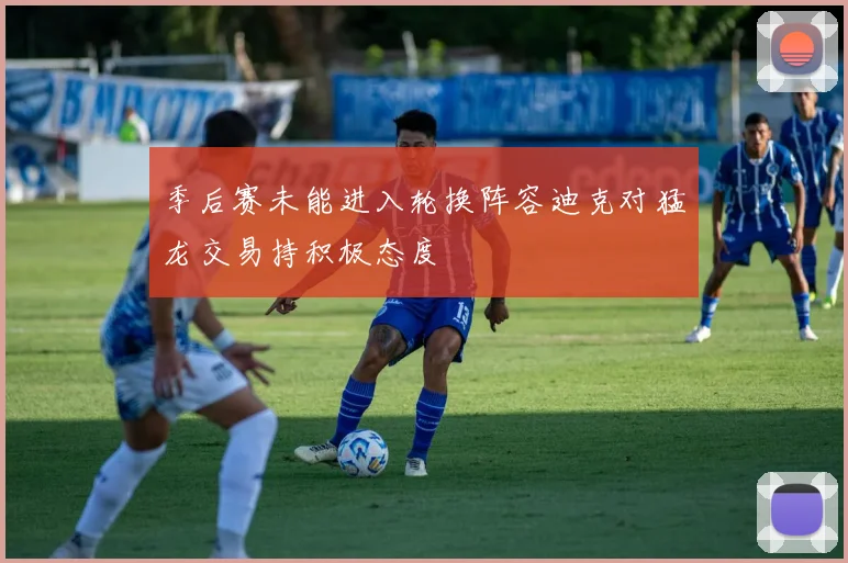 季后赛未能进入轮换阵容迪克对猛龙交易持积极态度