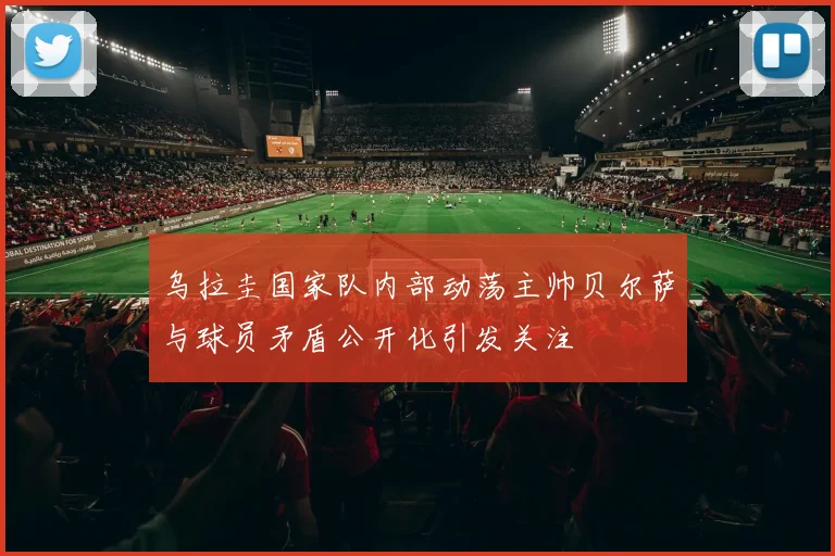 乌拉圭国家队内部动荡主帅贝尔萨与球员矛盾公开化引发关注